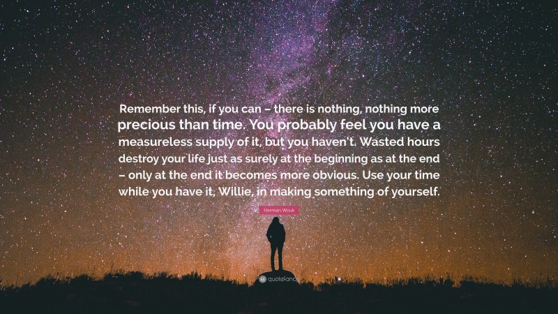 Herman Wouk Quote: “Remember this, if you can – there is nothing, nothing more precious than time. You probably feel you have a measureless supply of it, but you haven’t. Wasted hours destroy your life just as surely at the beginning as at the end – only at the end it becomes more obvious. Use your time while you have it, Willie, in making something of yourself.”