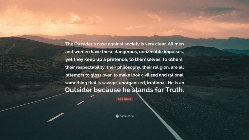 Colin Wilson Quote: “The Outsider’s case against society is very clear. All men and women have these dangerous, unnamable impulses, yet they keep up a pretence, to themselves, to others; their respectability, their philosophy, their religion, are all attempts to gloss over, to make look civilized and rational something that is savage, unorganized, irrational. He is an Outsider because he stands for Truth.”