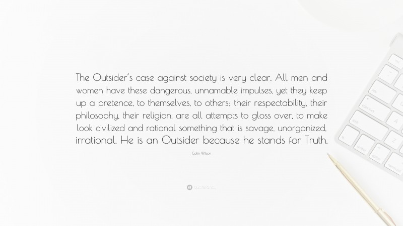 Colin Wilson Quote: “The Outsider’s case against society is very clear. All men and women have these dangerous, unnamable impulses, yet they keep up a pretence, to themselves, to others; their respectability, their philosophy, their religion, are all attempts to gloss over, to make look civilized and rational something that is savage, unorganized, irrational. He is an Outsider because he stands for Truth.”