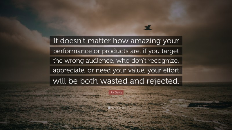 Jia Jiang Quote: “It doesn’t matter how amazing your performance or products are, if you target the wrong audience, who don’t recognize, appreciate, or need your value, your effort will be both wasted and rejected.”