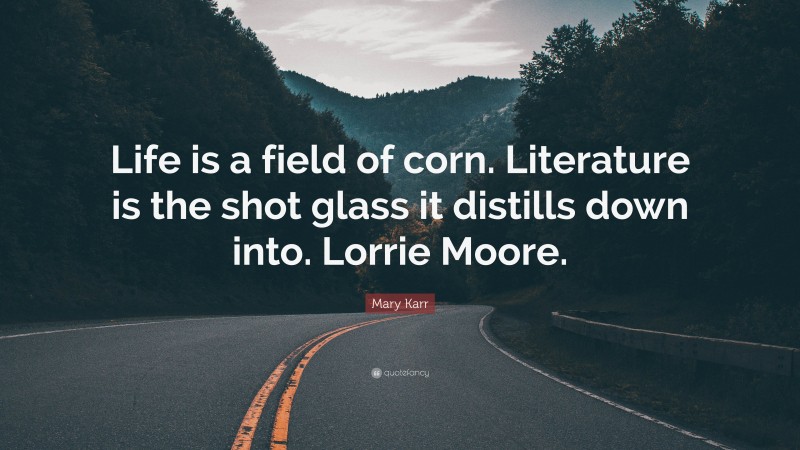 Mary Karr Quote: “Life is a field of corn. Literature is the shot glass it distills down into. Lorrie Moore.”