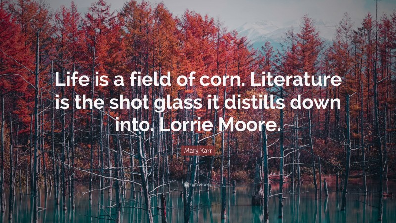 Mary Karr Quote: “Life is a field of corn. Literature is the shot glass it distills down into. Lorrie Moore.”