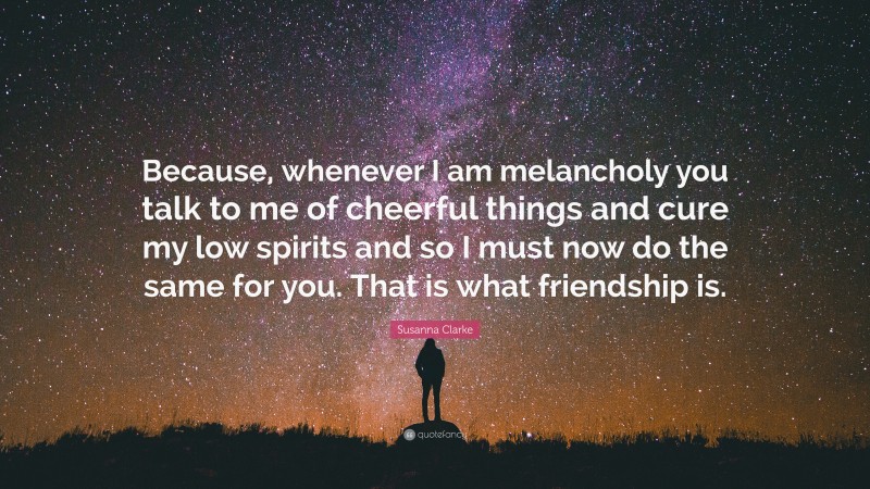 Susanna Clarke Quote: “Because, whenever I am melancholy you talk to me of cheerful things and cure my low spirits and so I must now do the same for you. That is what friendship is.”