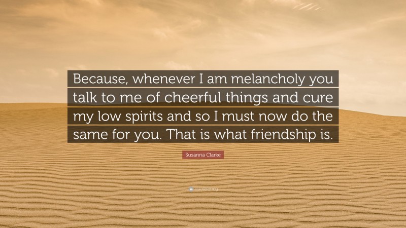 Susanna Clarke Quote: “Because, whenever I am melancholy you talk to me of cheerful things and cure my low spirits and so I must now do the same for you. That is what friendship is.”