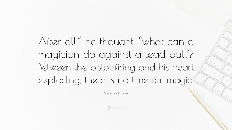 Susanna Clarke Quote: “After all,” he thought, “what can a magician do against a lead ball? Between the pistol firing and his heart exploding, there is no time for magic.”