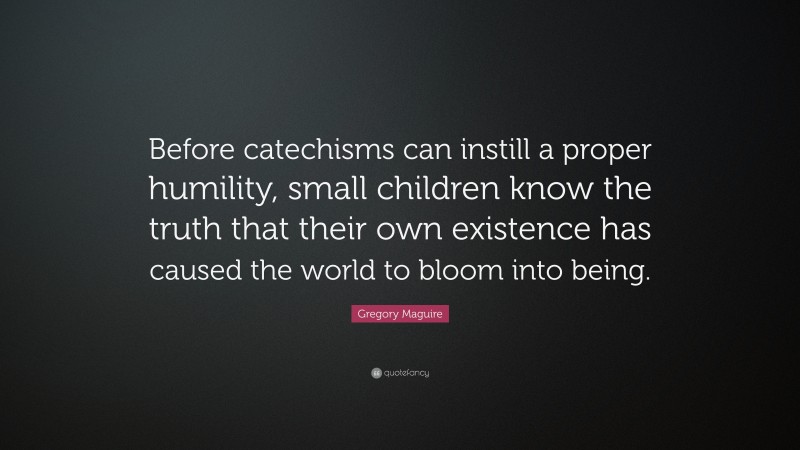 Gregory Maguire Quote: “Before catechisms can instill a proper humility, small children know the truth that their own existence has caused the world to bloom into being.”