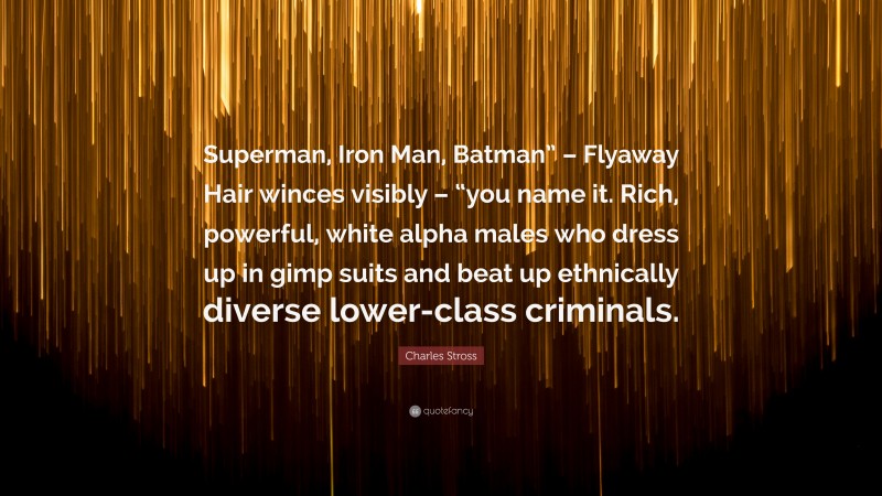 Charles Stross Quote: “Superman, Iron Man, Batman” – Flyaway Hair winces visibly – “you name it. Rich, powerful, white alpha males who dress up in gimp suits and beat up ethnically diverse lower-class criminals.”