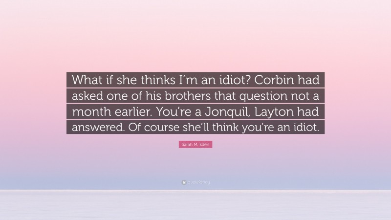 Sarah M. Eden Quote: “What if she thinks I’m an idiot? Corbin had asked one of his brothers that question not a month earlier. You’re a Jonquil, Layton had answered. Of course she’ll think you’re an idiot.”