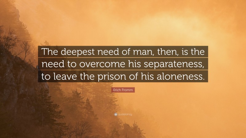 Erich Fromm Quote: “The deepest need of man, then, is the need to overcome his separateness, to leave the prison of his aloneness.”