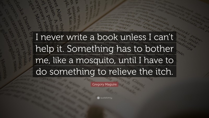 Gregory Maguire Quote: “I never write a book unless I can’t help it. Something has to bother me, like a mosquito, until I have to do something to relieve the itch.”