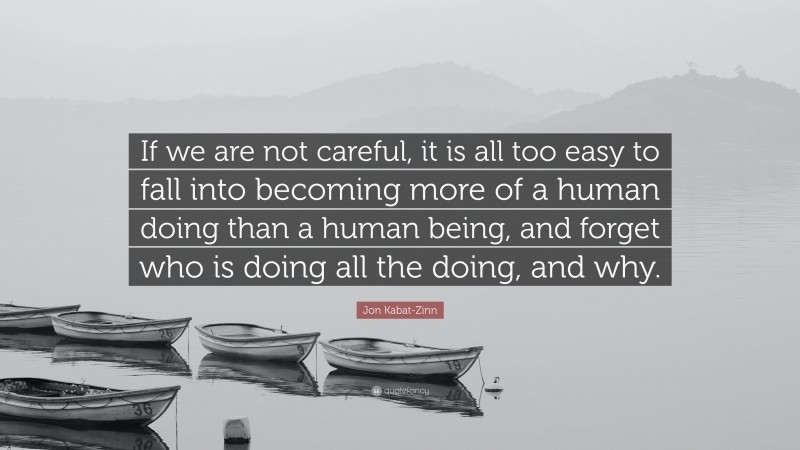 Jon Kabat-Zinn Quote: “If we are not careful, it is all too easy to fall into becoming more of a human doing than a human being, and forget who is doing all the doing, and why.”