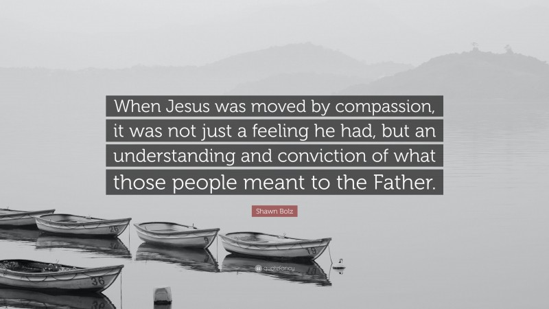 Shawn Bolz Quote: “When Jesus was moved by compassion, it was not just a feeling he had, but an understanding and conviction of what those people meant to the Father.”