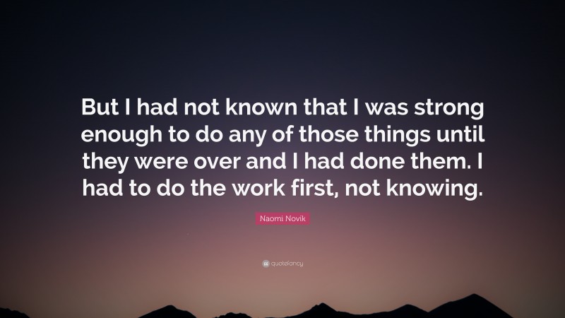Naomi Novik Quote: “But I had not known that I was strong enough to do any of those things until they were over and I had done them. I had to do the work first, not knowing.”