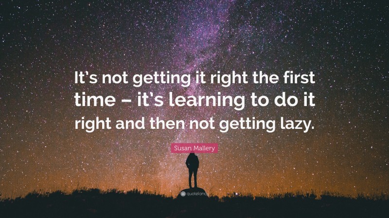Susan Mallery Quote: “It’s not getting it right the first time – it’s learning to do it right and then not getting lazy.”