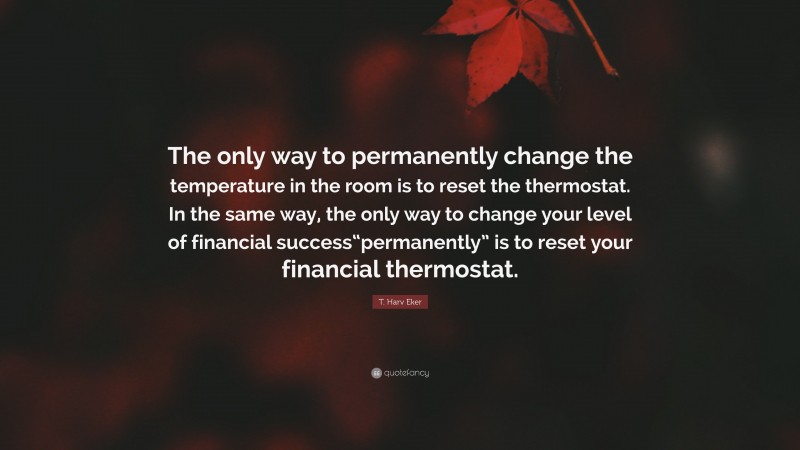 T. Harv Eker Quote: “The only way to permanently change the temperature in the room is to reset the thermostat. In the same way, the only way to change your level of financial success“permanently” is to reset your financial thermostat.”