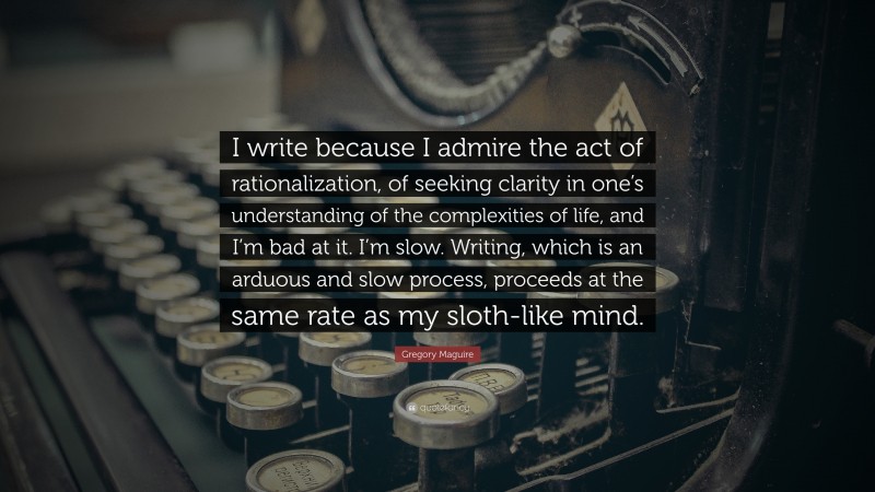 Gregory Maguire Quote: “I write because I admire the act of rationalization, of seeking clarity in one’s understanding of the complexities of life, and I’m bad at it. I’m slow. Writing, which is an arduous and slow process, proceeds at the same rate as my sloth-like mind.”