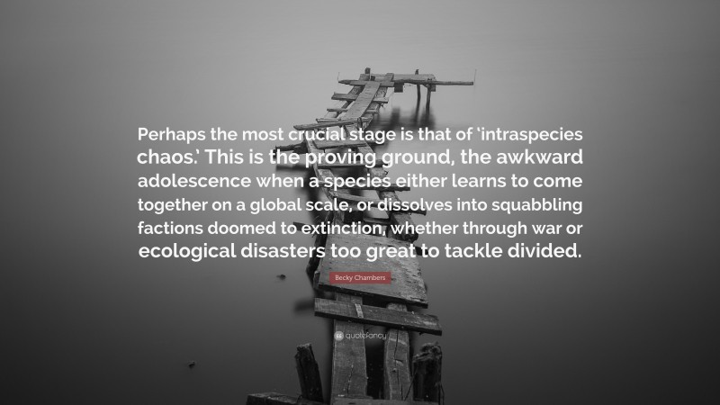 Becky Chambers Quote: “Perhaps the most crucial stage is that of ‘intraspecies chaos.’ This is the proving ground, the awkward adolescence when a species either learns to come together on a global scale, or dissolves into squabbling factions doomed to extinction, whether through war or ecological disasters too great to tackle divided.”