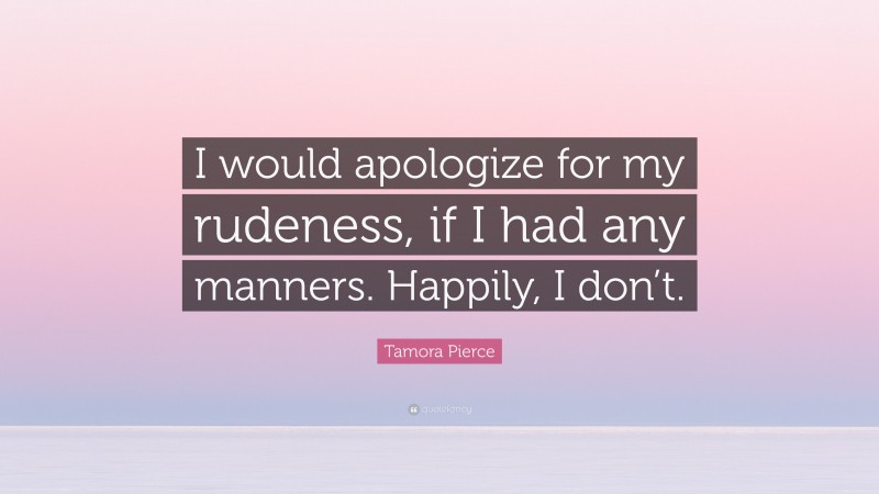 Tamora Pierce Quote: “I would apologize for my rudeness, if I had any manners. Happily, I don’t.”