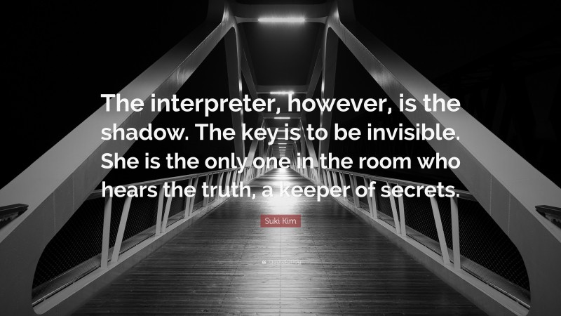 Suki Kim Quote: “The interpreter, however, is the shadow. The key is to be invisible. She is the only one in the room who hears the truth, a keeper of secrets.”