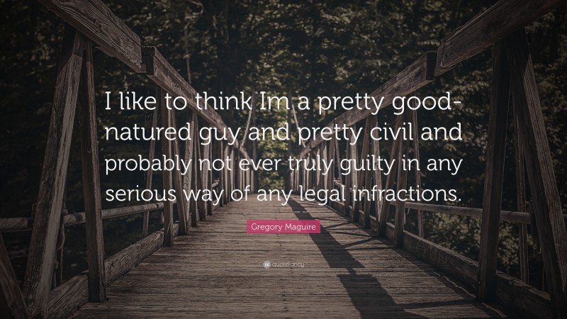 Gregory Maguire Quote: “I like to think Im a pretty good-natured guy and pretty civil and probably not ever truly guilty in any serious way of any legal infractions.”