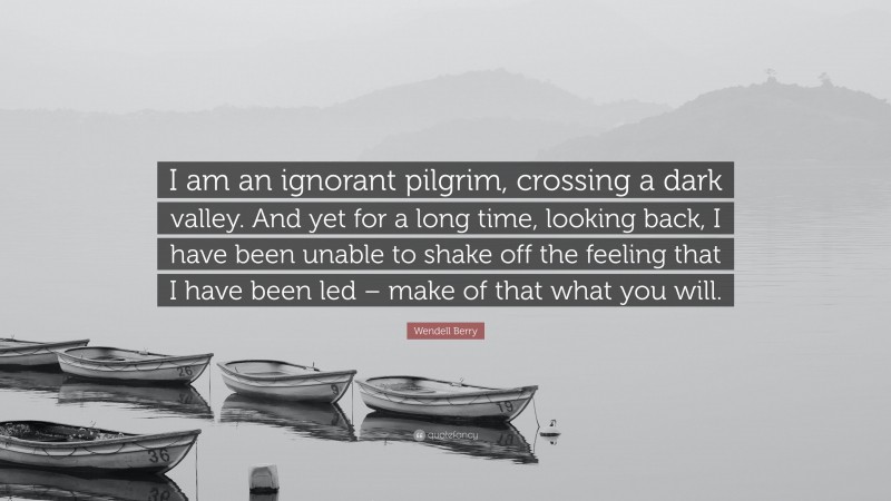 Wendell Berry Quote: “I am an ignorant pilgrim, crossing a dark valley. And yet for a long time, looking back, I have been unable to shake off the feeling that I have been led – make of that what you will.”