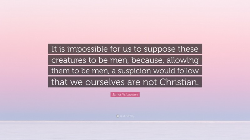 James W. Loewen Quote: “It is impossible for us to suppose these creatures to be men, because, allowing them to be men, a suspicion would follow that we ourselves are not Christian.”