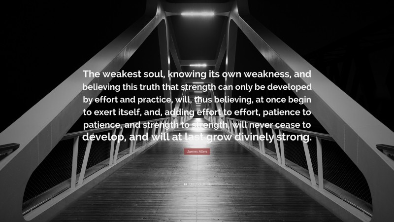 James Allen Quote: “The weakest soul, knowing its own weakness, and believing this truth that strength can only be developed by effort and practice, will, thus believing, at once begin to exert itself, and, adding effort to effort, patience to patience, and strength to strength, will never cease to develop, and will at last grow divinely strong.”