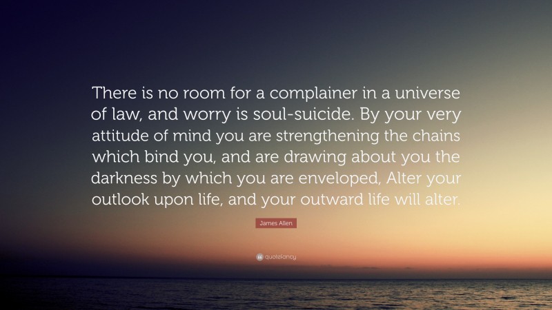 James Allen Quote: “There is no room for a complainer in a universe of law, and worry is soul-suicide. By your very attitude of mind you are strengthening the chains which bind you, and are drawing about you the darkness by which you are enveloped, Alter your outlook upon life, and your outward life will alter.”