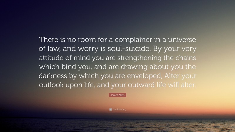James Allen Quote: “There is no room for a complainer in a universe of law, and worry is soul-suicide. By your very attitude of mind you are strengthening the chains which bind you, and are drawing about you the darkness by which you are enveloped, Alter your outlook upon life, and your outward life will alter.”