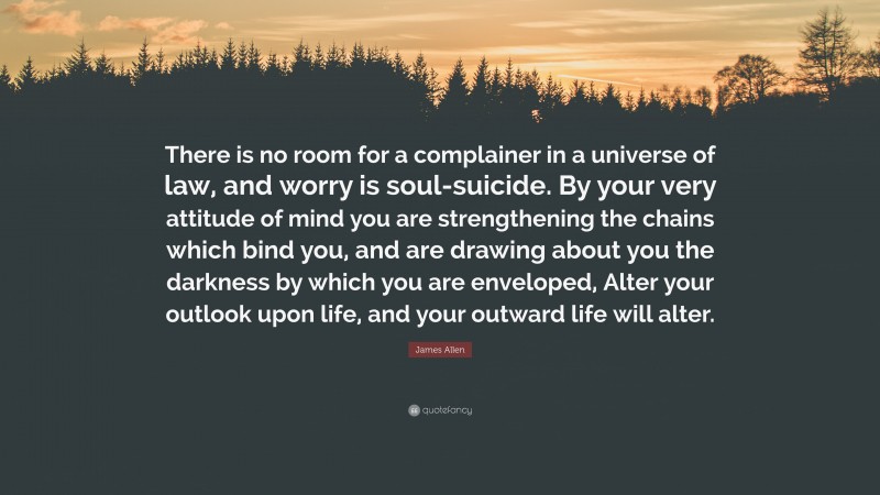 James Allen Quote: “There is no room for a complainer in a universe of law, and worry is soul-suicide. By your very attitude of mind you are strengthening the chains which bind you, and are drawing about you the darkness by which you are enveloped, Alter your outlook upon life, and your outward life will alter.”