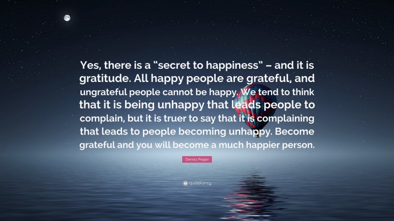 Dennis Prager Quote: “Yes, there is a “secret to happiness” – and it is gratitude. All happy people are grateful, and ungrateful people cannot be happy. We tend to think that it is being unhappy that leads people to complain, but it is truer to say that it is complaining that leads to people becoming unhappy. Become grateful and you will become a much happier person.”