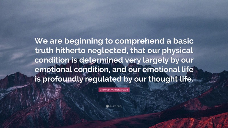 Norman Vincent Peale Quote: “We are beginning to comprehend a basic truth hitherto neglected, that our physical condition is determined very largely by our emotional condition, and our emotional life is profoundly regulated by our thought life.”