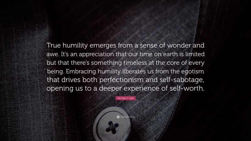 Michael J. Gelb Quote: “True humility emerges from a sense of wonder and awe. It’s an appreciation that our time on earth is limited but that there’s something timeless at the core of every being. Embracing humility liberates us from the egotism that drives both perfectionism and self-sabotage, opening us to a deeper experience of self-worth.”