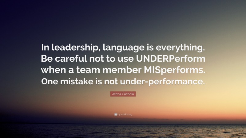 Janna Cachola Quote: “In leadership, language is everything. Be careful not to use UNDERPerform when a team member MISperforms. One mistake is not under-performance.”