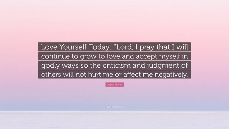 Joyce Meyer Quote: “Love Yourself Today: “Lord, I pray that I will continue to grow to love and accept myself in godly ways so the criticism and judgment of others will not hurt me or affect me negatively.”
