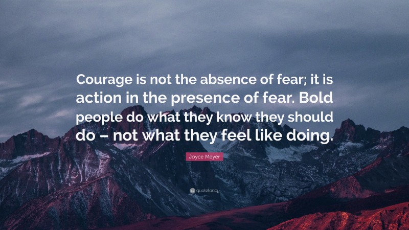 Joyce Meyer Quote: “Courage is not the absence of fear; it is action in the presence of fear. Bold people do what they know they should do – not what they feel like doing.”