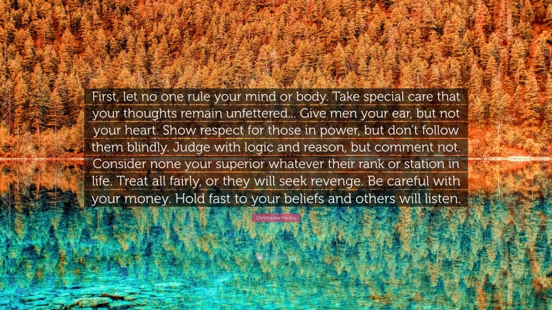 Christopher Paolini Quote: “First, let no one rule your mind or body. Take special care that your thoughts remain unfettered... Give men your ear, but not your heart. Show respect for those in power, but don’t follow them blindly. Judge with logic and reason, but comment not. Consider none your superior whatever their rank or station in life. Treat all fairly, or they will seek revenge. Be careful with your money. Hold fast to your beliefs and others will listen.”