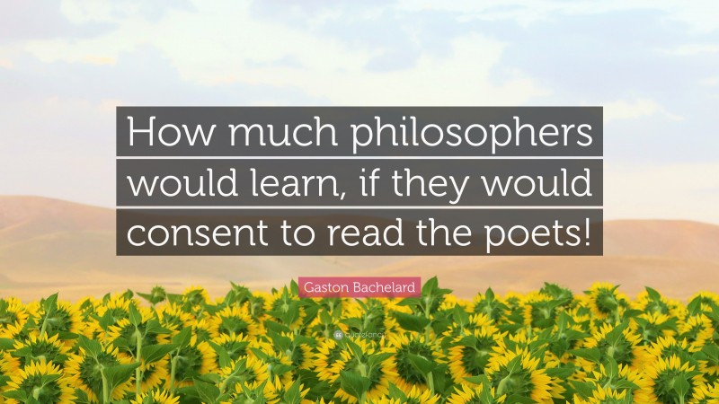 Gaston Bachelard Quote: “How much philosophers would learn, if they would consent to read the poets!”