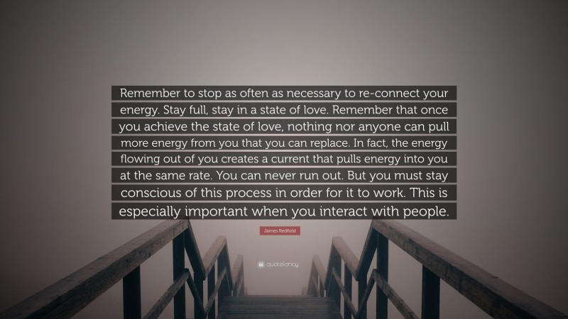 James Redfield Quote: “Remember to stop as often as necessary to re-connect your energy. Stay full, stay in a state of love. Remember that once you achieve the state of love, nothing nor anyone can pull more energy from you that you can replace. In fact, the energy flowing out of you creates a current that pulls energy into you at the same rate. You can never run out. But you must stay conscious of this process in order for it to work. This is especially important when you interact with people.”