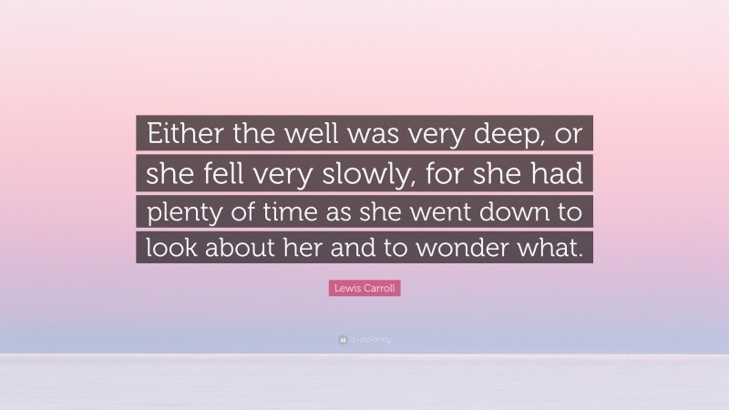 Lewis Carroll Quote: “Either the well was very deep, or she fell very slowly, for she had plenty of time as she went down to look about her and to wonder what.”