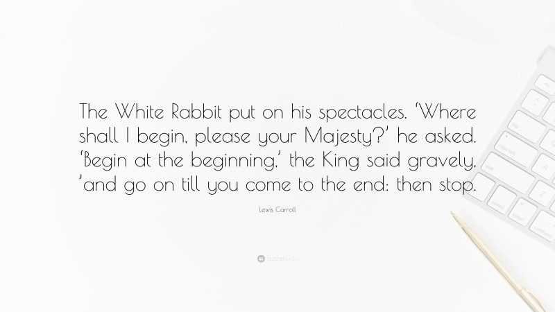 Lewis Carroll Quote: “The White Rabbit put on his spectacles. ‘Where shall I begin, please your Majesty?’ he asked. ‘Begin at the beginning,’ the King said gravely, ’and go on till you come to the end: then stop.”
