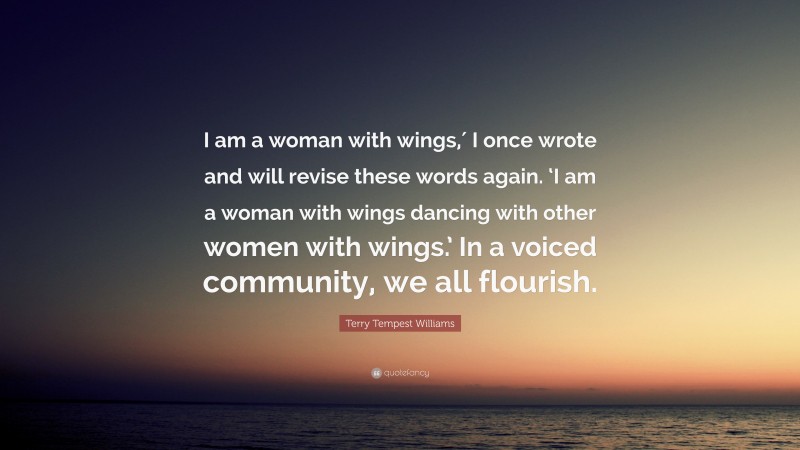 Terry Tempest Williams Quote: “I am a woman with wings,′ I once wrote and will revise these words again. ‘I am a woman with wings dancing with other women with wings.’ In a voiced community, we all flourish.”