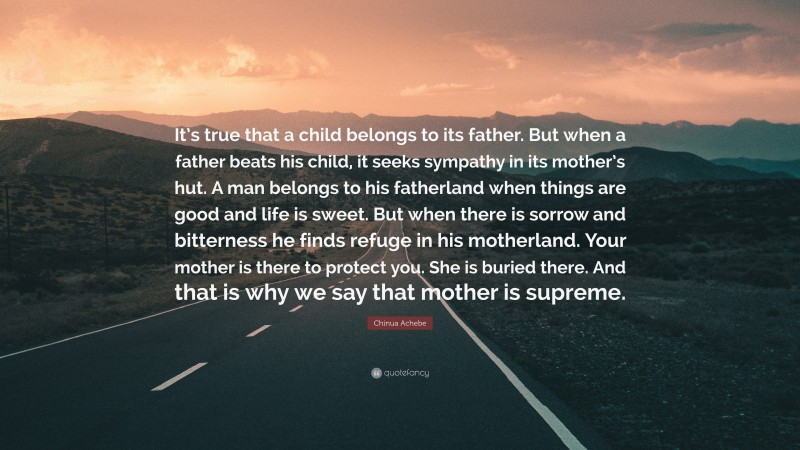 Chinua Achebe Quote: “It’s true that a child belongs to its father. But when a father beats his child, it seeks sympathy in its mother’s hut. A man belongs to his fatherland when things are good and life is sweet. But when there is sorrow and bitterness he finds refuge in his motherland. Your mother is there to protect you. She is buried there. And that is why we say that mother is supreme.”