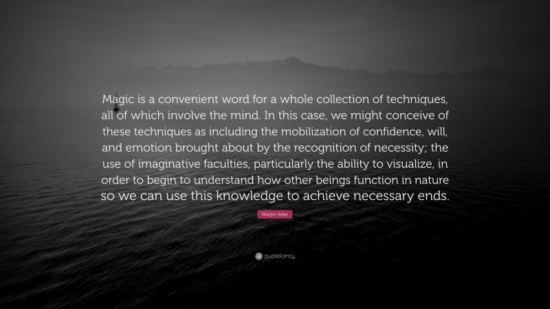 Margot Adler Quote: “Magic is a convenient word for a whole collection of techniques, all of which involve the mind. In this case, we might conceive of these techniques as including the mobilization of confidence, will, and emotion brought about by the recognition of necessity; the use of imaginative faculties, particularly the ability to visualize, in order to begin to understand how other beings function in nature so we can use this knowledge to achieve necessary ends.”