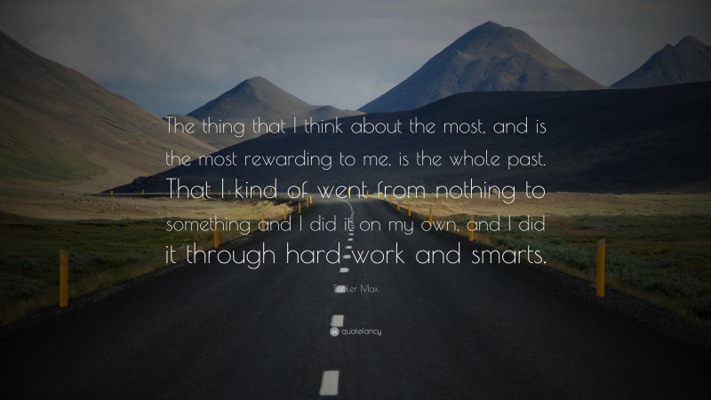 Tucker Max Quote: “The thing that I think about the most, and is the most rewarding to me, is the whole past. That I kind of went from nothing to something and I did it on my own, and I did it through hard work and smarts.”