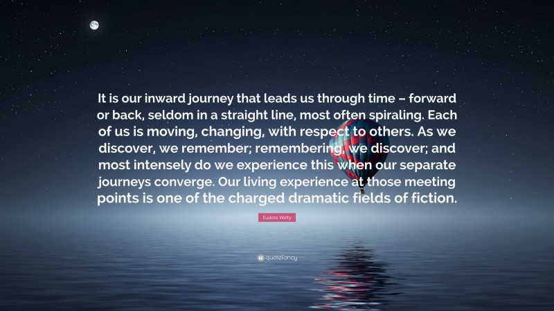 Eudora Welty Quote: “It is our inward journey that leads us through time – forward or back, seldom in a straight line, most often spiraling. Each of us is moving, changing, with respect to others. As we discover, we remember; remembering, we discover; and most intensely do we experience this when our separate journeys converge. Our living experience at those meeting points is one of the charged dramatic fields of fiction.”