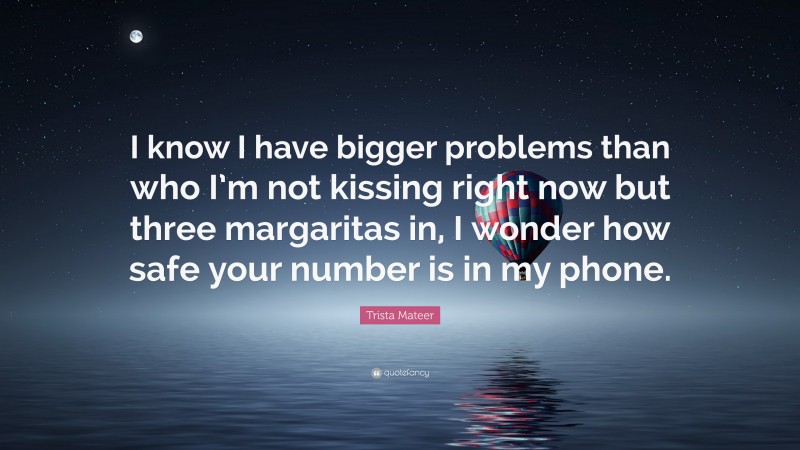 Trista Mateer Quote: “I know I have bigger problems than who I’m not kissing right now but three margaritas in, I wonder how safe your number is in my phone.”