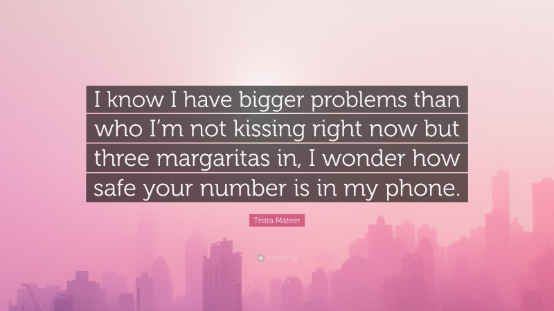Trista Mateer Quote: “I know I have bigger problems than who I’m not kissing right now but three margaritas in, I wonder how safe your number is in my phone.”
