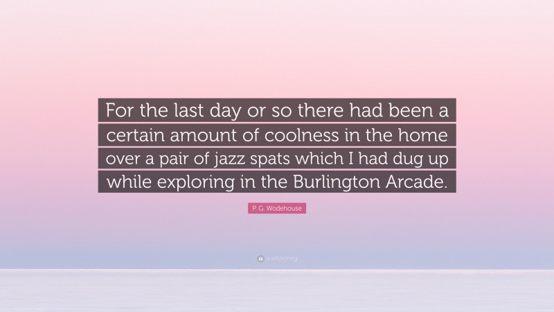 P. G. Wodehouse Quote: “For the last day or so there had been a certain amount of coolness in the home over a pair of jazz spats which I had dug up while exploring in the Burlington Arcade.”