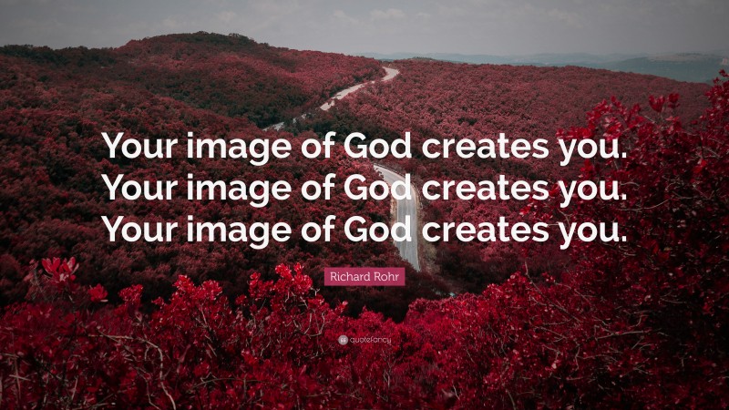 Richard Rohr Quote: “Your image of God creates you. Your image of God creates you. Your image of God creates you.”